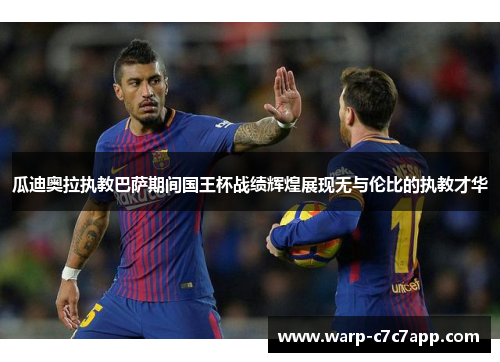瓜迪奥拉执教巴萨期间国王杯战绩辉煌展现无与伦比的执教才华 瓜迪奥拉执教巴萨期间国王杯战绩辉煌展现无与伦比的执教才华