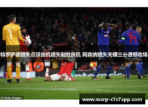 特罗萨德错失点球良机错失制胜良机 阿森纳错失关键三分遗憾收场 特罗萨德错失点球良机错失制胜良机 阿森纳错失关键三分遗憾收场