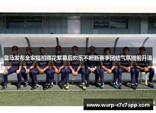 皇马发布全家福拍摄花絮幕后欢乐不断新赛季团结气氛提前升温