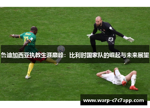 鲁迪加西亚执教生涯巅峰:比利时国家队的崛起与未来展望 鲁迪加西亚执教生涯巅峰:比利时国家队的崛起与未来展望